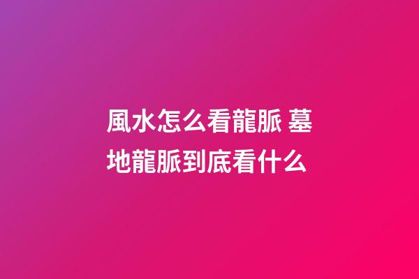 風水怎么看龍脈 墓地龍脈到底看什么